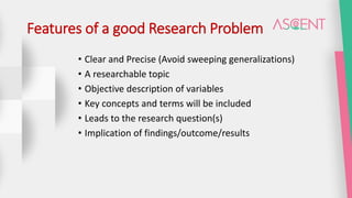 Features of a good Research Problem
• Clear and Precise (Avoid sweeping generalizations)
• A researchable topic
• Objective description of variables
• Key concepts and terms will be included
• Leads to the research question(s)
• Implication of findings/outcome/results
 