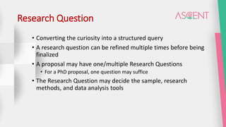 Research Question
• Converting the curiosity into a structured query
• A research question can be refined multiple times before being
finalized
• A proposal may have one/multiple Research Questions
• For a PhD proposal, one question may suffice
• The Research Question may decide the sample, research
methods, and data analysis tools
 
