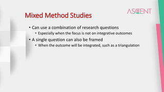 Mixed Method Studies
• Can use a combination of research questions
• Especially when the focus is not on integrative outcomes
• A single question can also be framed
• When the outcome will be integrated, such as a triangulation
 