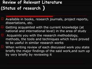 Review of Relevant Literature
(Status of research )
 Available in books, research journals, project reports,
dissertations, etc.
 Getting acquainted with the current knowledge (at
national and international level) in the area of study
 Acquaints you with the research methodology,
methods, the tools and techniques which have proved
to be useful in similar research works
 When writing review of each discussed work you state
briefly the major findings of the said work,and sum up
by very briefly by reviewing it
 