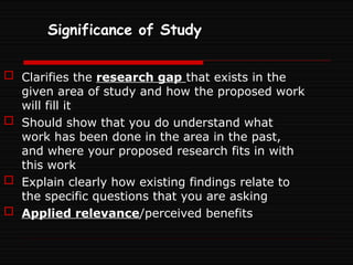 Significance of Study
 Clarifies the research gap that exists in the
given area of study and how the proposed work
will fill it
 Should show that you do understand what
work has been done in the area in the past,
and where your proposed research fits in with
this work
 Explain clearly how existing findings relate to
the specific questions that you are asking
 Applied relevance/perceived benefits
 