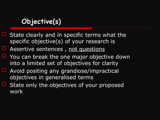 Objective(s)
 State clearly and in specific terms what the
specific objective(s) of your research is
 Assertive sentences , not questions
 You can break the one major objective down
into a limited set of objectives for clarity
 Avoid positing any grandiose/impractical
objectives in generalised terms
 State only the objectives of your proposed
work
 