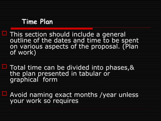 Time Plan
 This section should include a general
outline of the dates and time to be spent
on various aspects of the proposal. (Plan
of work)
 Total time can be divided into phases,&
the plan presented in tabular or
graphical form
 Avoid naming exact months /year unless
your work so requires
 