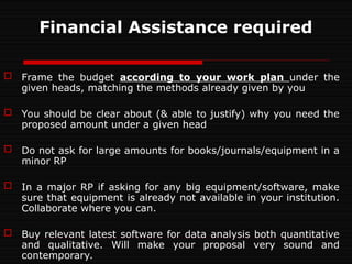 Financial Assistance required
 Frame the budget according to your work plan under the
given heads, matching the methods already given by you
 You should be clear about (& able to justify) why you need the
proposed amount under a given head
 Do not ask for large amounts for books/journals/equipment in a
minor RP
 In a major RP if asking for any big equipment/software, make
sure that equipment is already not available in your institution.
Collaborate where you can.
 Buy relevant latest software for data analysis both quantitative
and qualitative. Will make your proposal very sound and
contemporary.
 