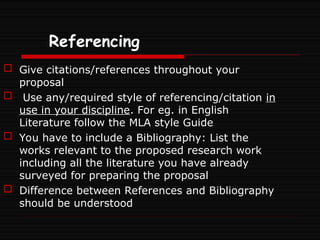 Referencing
 Give citations/references throughout your
proposal
 Use any/required style of referencing/citation in
use in your discipline. For eg. in English
Literature follow the MLA style Guide
 You have to include a Bibliography: List the
works relevant to the proposed research work
including all the literature you have already
surveyed for preparing the proposal
 Difference between References and Bibliography
should be understood
 