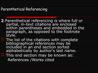 Parenthetical Referencing
2.Parenthetical referencing is where full or
partial, in-text citations are enclosed
within parentheses and embedded in the
paragraph, as opposed to the footnote
style.
 The list of the citations with complete
bibliographical references may be
included in an end section sorted
alphabetically by author's last name.
 This end section may be known as:
References /Works cited
 