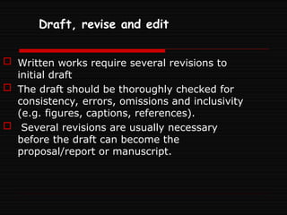 Draft, revise and edit
 Written works require several revisions to
initial draft
 The draft should be thoroughly checked for
consistency, errors, omissions and inclusivity
(e.g. figures, captions, references).
 Several revisions are usually necessary
before the draft can become the
proposal/report or manuscript.
 