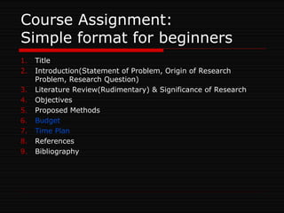 Course Assignment:
Simple format for beginners
1. Title
2. Introduction(Statement of Problem, Origin of Research
Problem, Research Question)
3. Literature Review(Rudimentary) & Significance of Research
4. Objectives
5. Proposed Methods
6. Budget
7. Time Plan
8. References
9. Bibliography
 