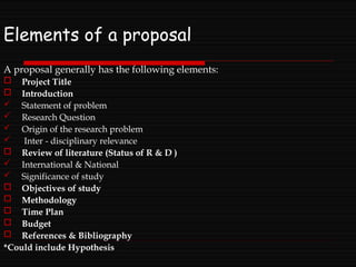 Elements of a proposal
A proposal generally has the following elements:
 Project Title
 Introduction
 Statement of problem
 Research Question
 Origin of the research problem
 Inter - disciplinary relevance
 Review of literature (Status of R & D )
 International & National
 Significance of study
 Objectives of study
 Methodology
 Time Plan
 Budget
 References & Bibliography
*Could include Hypothesis
 