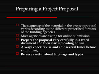 Preparing a Project Proposal
 The sequence of the material in the project proposal
varies according to the different prescribed formats
of the funding agencies
 Most agencies are asking for online submission
 Prepare the proposal very carefully in a word
document and then start uploading online
 Always check,revise and edit several times before
submitting
 Be very careful about language and typos
 