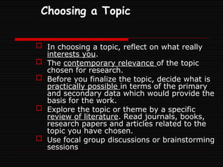 Choosing a Topic
 In choosing a topic, reflect on what really
interests you.
 The contemporary relevance of the topic
chosen for research.
 Before you finalize the topic, decide what is
practically possible in terms of the primary
and secondary data which would provide the
basis for the work.
 Explore the topic or theme by a specific
review of literature. Read journals, books,
research papers and articles related to the
topic you have chosen.
 Use focal group discussions or brainstorming
sessions
 