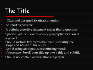 The Title
• Clear and designed to attract attention
• As short as possible
• A definite assertive statement rather than a question
• Specific, yet inclusive of scope/geographic location of
a project
• Should include key terms that readily identify the
scope and nature of the study
• Avoid using ambiguous or confusing words
• If necessary, break your title up into a title and subtitle
• Should not contain abbreviations or jargon
 