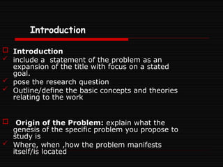 Introduction
 Introduction
 include a statement of the problem as an
expansion of the title with focus on a stated
goal.
 pose the research question
 Outline/define the basic concepts and theories
relating to the work
 Origin of the Problem: explain what the
genesis of the specific problem you propose to
study is
 Where, when ,how the problem manifests
itself/is located
 