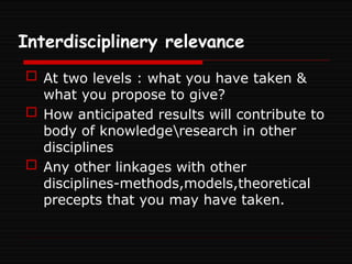 Interdisciplinery relevance
 At two levels : what you have taken &
what you propose to give?
 How anticipated results will contribute to
body of knowledgeresearch in other
disciplines
 Any other linkages with other
disciplines-methods,models,theoretical
precepts that you may have taken.
 