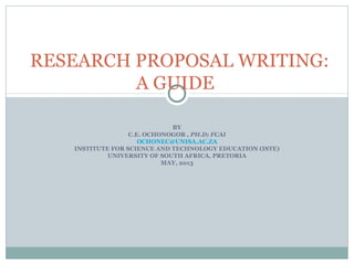 RESEARCH PROPOSAL WRITING:
A GUIDE
BY
C.E. OCHONOGOR , PH.D; FCAI
OCHONEC@UNISA.AC.ZA
INSTITUTE FOR SCIENCE AND TECHNOLOGY EDUCATION (ISTE)
UNIVERSITY OF SOUTH AFRICA, PRETORIA
MAY, 2013

 