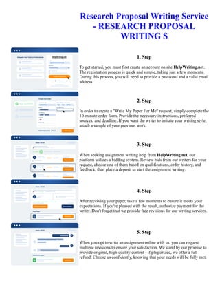 Research Proposal Writing Service
- RESEARCH PROPOSAL
WRITING S
1. Step
To get started, you must first create an account on site HelpWriting.net.
The registration process is quick and simple, taking just a few moments.
During this process, you will need to provide a password and a valid email
address.
2. Step
In order to create a "Write My Paper For Me" request, simply complete the
10-minute order form. Provide the necessary instructions, preferred
sources, and deadline. If you want the writer to imitate your writing style,
attach a sample of your previous work.
3. Step
When seeking assignment writing help from HelpWriting.net, our
platform utilizes a bidding system. Review bids from our writers for your
request, choose one of them based on qualifications, order history, and
feedback, then place a deposit to start the assignment writing.
4. Step
After receiving your paper, take a few moments to ensure it meets your
expectations. If you're pleased with the result, authorize payment for the
writer. Don't forget that we provide free revisions for our writing services.
5. Step
When you opt to write an assignment online with us, you can request
multiple revisions to ensure your satisfaction. We stand by our promise to
provide original, high-quality content - if plagiarized, we offer a full
refund. Choose us confidently, knowing that your needs will be fully met.
Research Proposal Writing Service - RESEARCH PROPOSAL WRITING S Research Proposal Writing Service -
RESEARCH PROPOSAL WRITING S
 