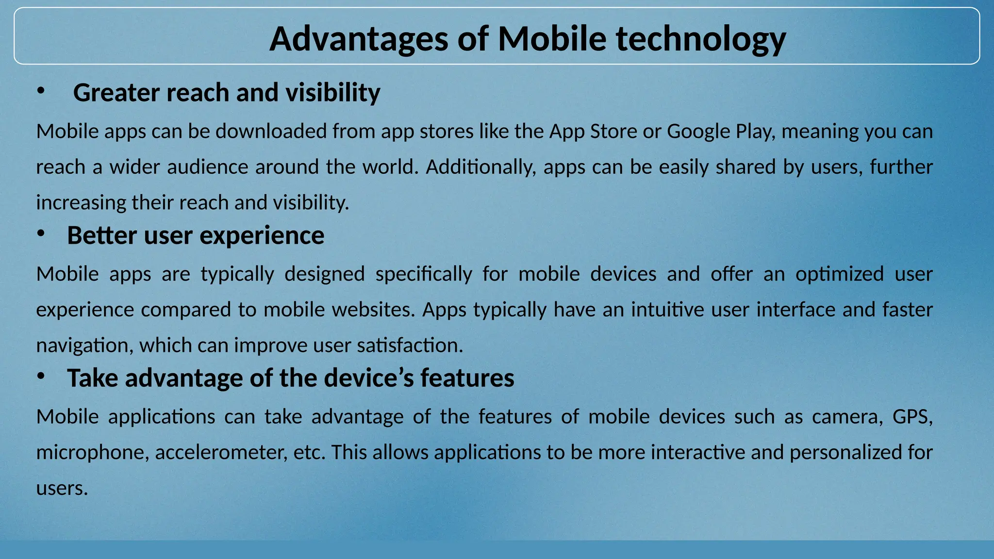 • Greater reach and visibility
Mobile apps can be downloaded from app stores like the App Store or Google Play, meaning you can
reach a wider audience around the world. Additionally, apps can be easily shared by users, further
increasing their reach and visibility.
• Better user experience
Mobile apps are typically designed specifically for mobile devices and offer an optimized user
experience compared to mobile websites. Apps typically have an intuitive user interface and faster
navigation, which can improve user satisfaction.
• Take advantage of the device’s features
Mobile applications can take advantage of the features of mobile devices such as camera, GPS,
microphone, accelerometer, etc. This allows applications to be more interactive and personalized for
users.
Advantages of Mobile technology
 