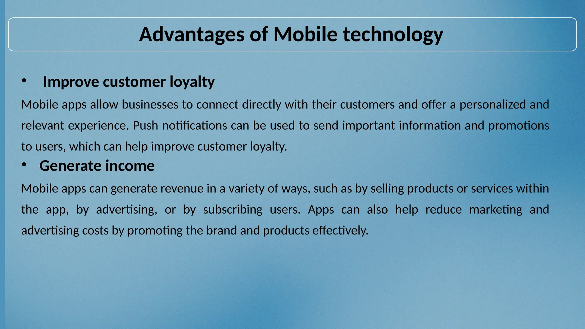 • Improve customer loyalty
Mobile apps allow businesses to connect directly with their customers and offer a personalized and
relevant experience. Push notifications can be used to send important information and promotions
to users, which can help improve customer loyalty.
• Generate income
Mobile apps can generate revenue in a variety of ways, such as by selling products or services within
the app, by advertising, or by subscribing users. Apps can also help reduce marketing and
advertising costs by promoting the brand and products effectively.
Advantages of Mobile technology
 