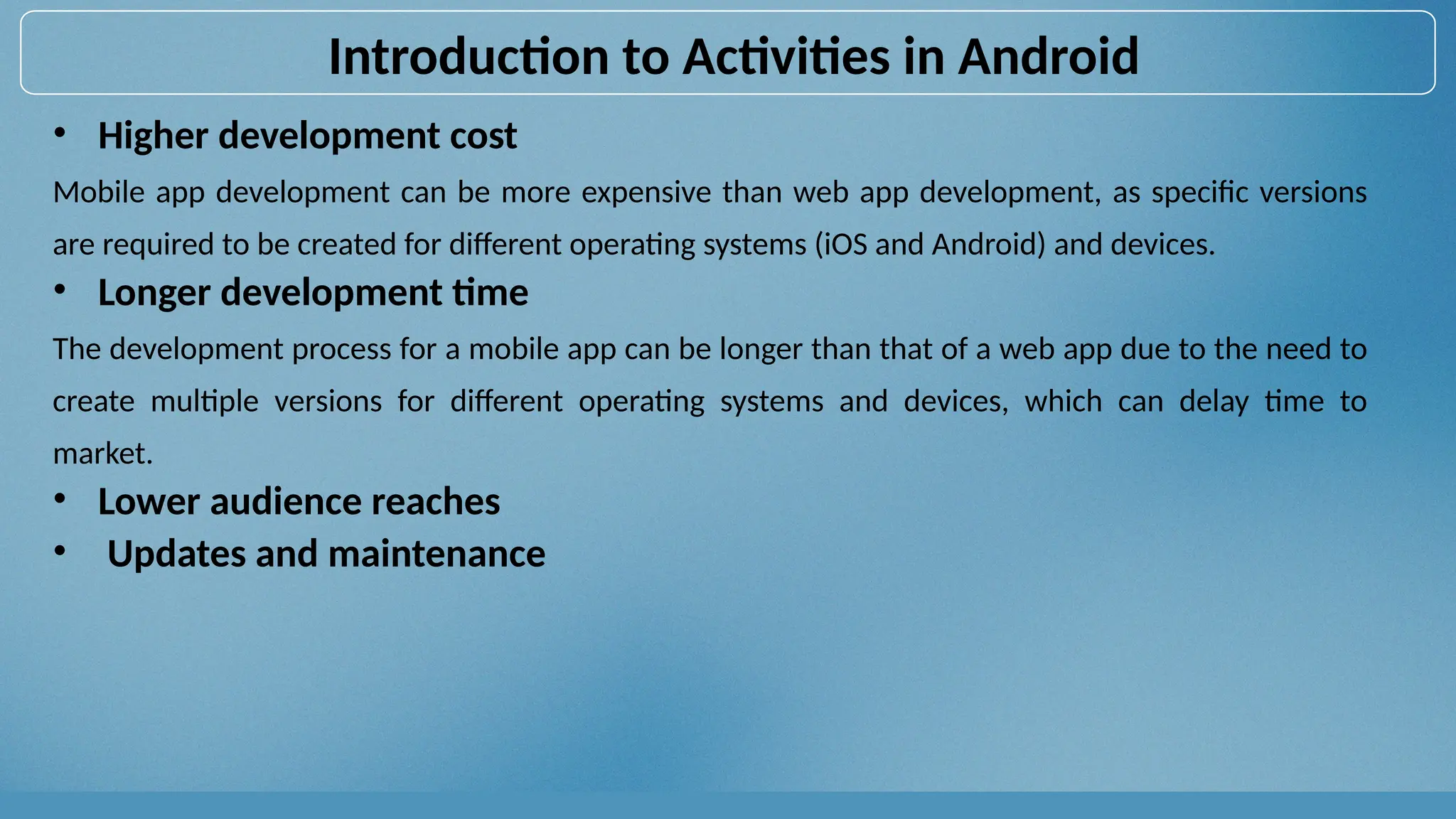 • Higher development cost
Mobile app development can be more expensive than web app development, as specific versions
are required to be created for different operating systems (iOS and Android) and devices.
• Longer development time
The development process for a mobile app can be longer than that of a web app due to the need to
create multiple versions for different operating systems and devices, which can delay time to
market.
• Lower audience reaches
• Updates and maintenance
Introduction to Activities in Android
 