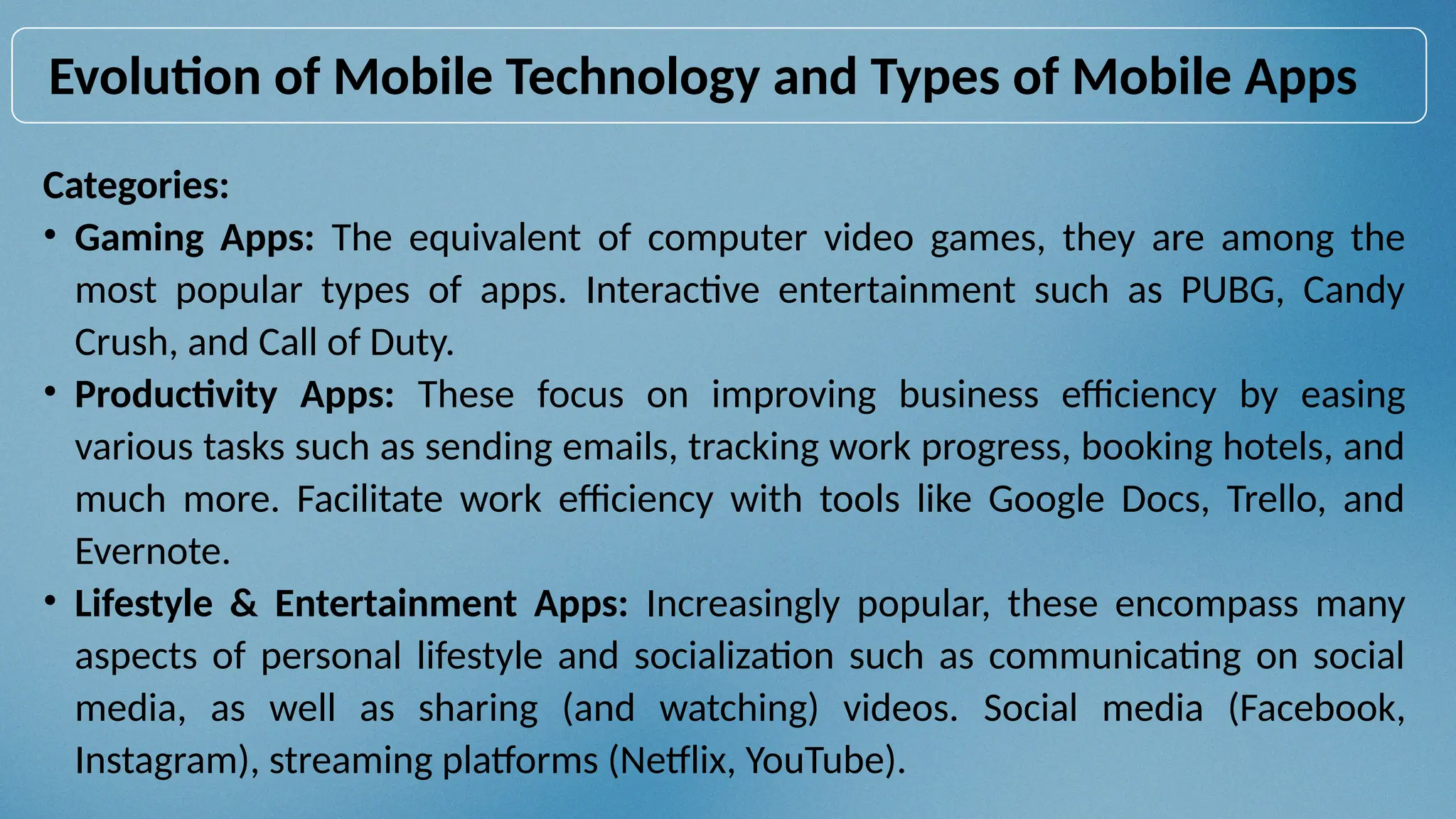 Evolution of Mobile Technology and Types of Mobile Apps
Categories:
• Gaming Apps: The equivalent of computer video games, they are among the
most popular types of apps. Interactive entertainment such as PUBG, Candy
Crush, and Call of Duty.
• Productivity Apps: These focus on improving business efficiency by easing
various tasks such as sending emails, tracking work progress, booking hotels, and
much more. Facilitate work efficiency with tools like Google Docs, Trello, and
Evernote.
• Lifestyle & Entertainment Apps: Increasingly popular, these encompass many
aspects of personal lifestyle and socialization such as communicating on social
media, as well as sharing (and watching) videos. Social media (Facebook,
Instagram), streaming platforms (Netflix, YouTube).
 