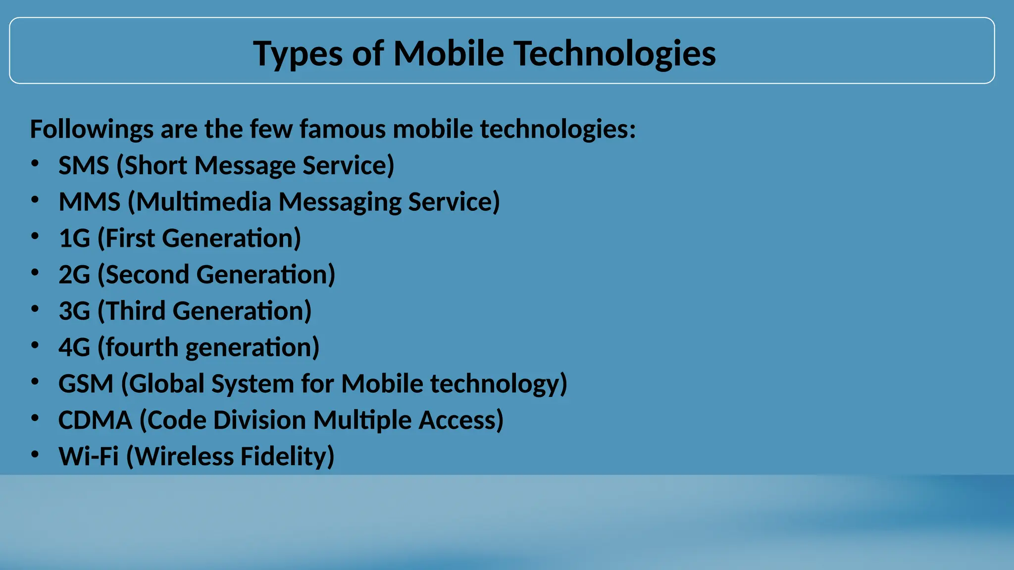 Types of Mobile Technologies
Followings are the few famous mobile technologies:
• SMS (Short Message Service)
• MMS (Multimedia Messaging Service)
• 1G (First Generation)
• 2G (Second Generation)
• 3G (Third Generation)
• 4G (fourth generation)
• GSM (Global System for Mobile technology)
• CDMA (Code Division Multiple Access)
• Wi-Fi (Wireless Fidelity)
 