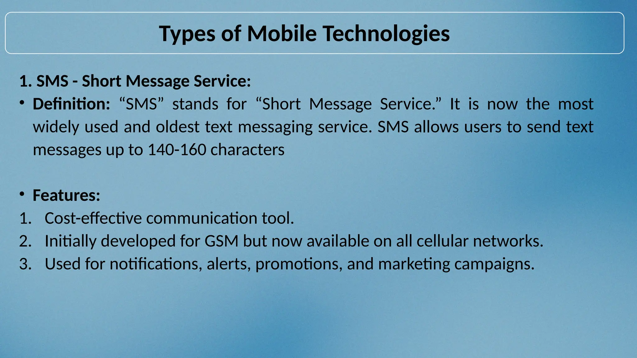1. SMS - Short Message Service:
• Definition: “SMS” stands for “Short Message Service.” It is now the most
widely used and oldest text messaging service. SMS allows users to send text
messages up to 140-160 characters
• Features:
1. Cost-effective communication tool.
2. Initially developed for GSM but now available on all cellular networks.
3. Used for notifications, alerts, promotions, and marketing campaigns.
Types of Mobile Technologies
 