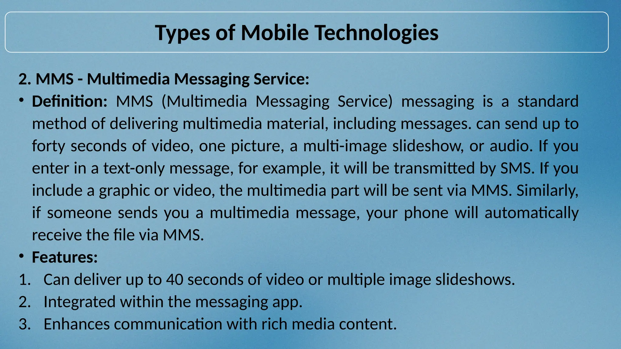 2. MMS - Multimedia Messaging Service:
• Definition: MMS (Multimedia Messaging Service) messaging is a standard
method of delivering multimedia material, including messages. can send up to
forty seconds of video, one picture, a multi-image slideshow, or audio. If you
enter in a text-only message, for example, it will be transmitted by SMS. If you
include a graphic or video, the multimedia part will be sent via MMS. Similarly,
if someone sends you a multimedia message, your phone will automatically
receive the file via MMS.
• Features:
1. Can deliver up to 40 seconds of video or multiple image slideshows.
2. Integrated within the messaging app.
3. Enhances communication with rich media content.
Types of Mobile Technologies
 