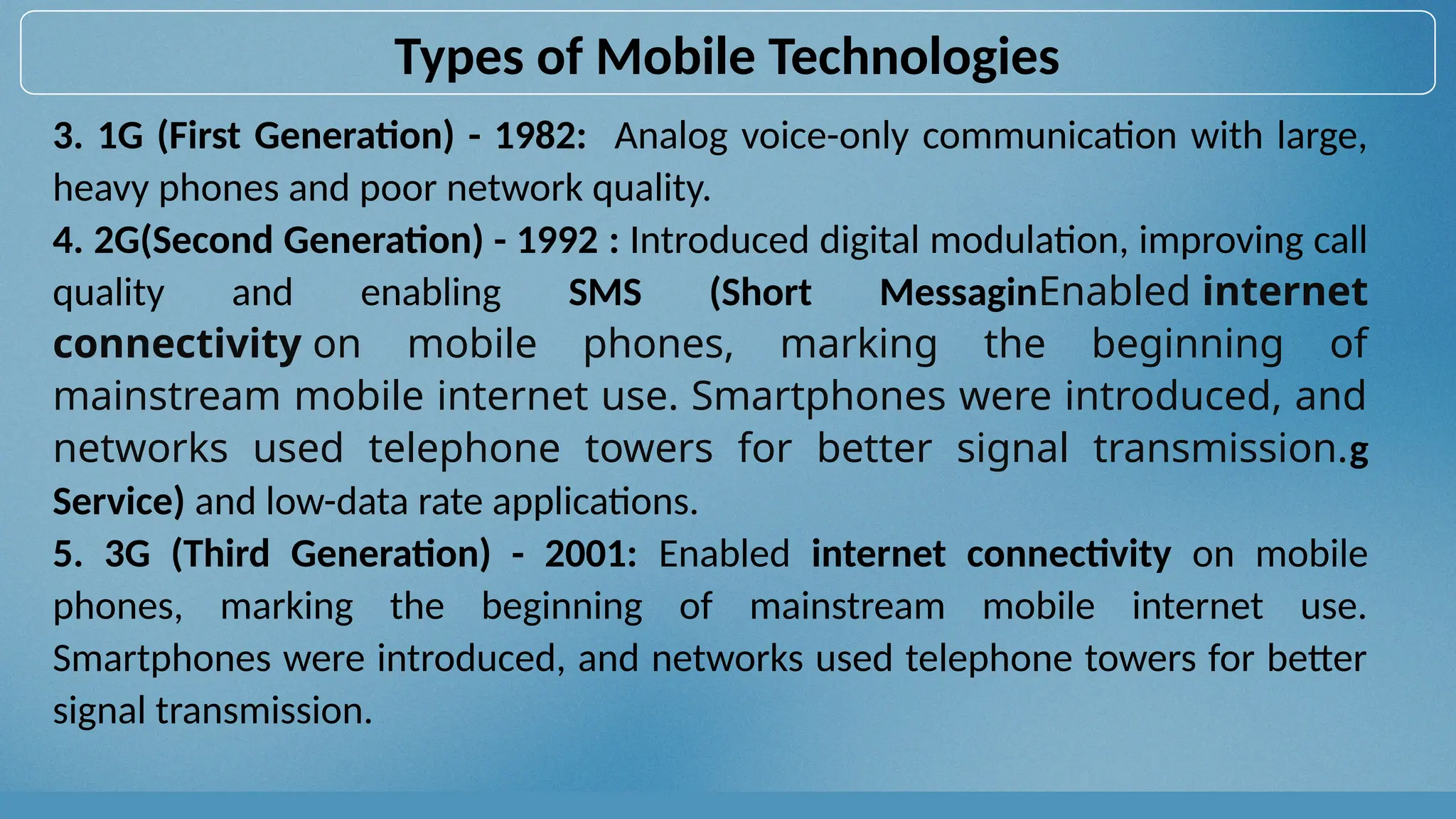 3. 1G (First Generation) - 1982: Analog voice-only communication with large,
heavy phones and poor network quality.
4. 2G(Second Generation) - 1992 : Introduced digital modulation, improving call
quality and enabling SMS (Short MessaginEnabled internet
connectivity on mobile phones, marking the beginning of
mainstream mobile internet use. Smartphones were introduced, and
networks used telephone towers for better signal transmission.g
Service) and low-data rate applications.
5. 3G (Third Generation) - 2001: Enabled internet connectivity on mobile
phones, marking the beginning of mainstream mobile internet use.
Smartphones were introduced, and networks used telephone towers for better
signal transmission.
Types of Mobile Technologies
 