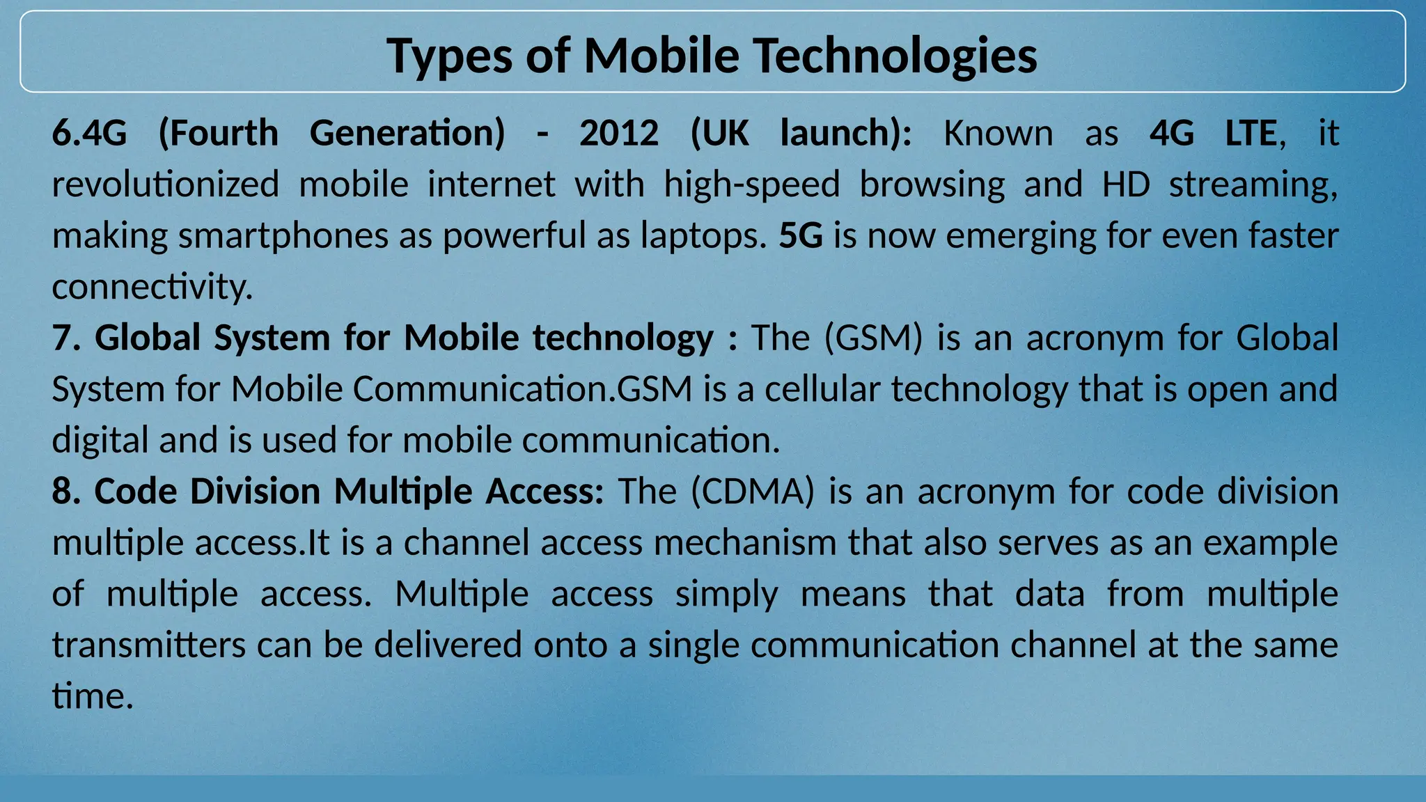 6.4G (Fourth Generation) - 2012 (UK launch): Known as 4G LTE, it
revolutionized mobile internet with high-speed browsing and HD streaming,
making smartphones as powerful as laptops. 5G is now emerging for even faster
connectivity.
7. Global System for Mobile technology : The (GSM) is an acronym for Global
System for Mobile Communication.GSM is a cellular technology that is open and
digital and is used for mobile communication.
8. Code Division Multiple Access: The (CDMA) is an acronym for code division
multiple access.It is a channel access mechanism that also serves as an example
of multiple access. Multiple access simply means that data from multiple
transmitters can be delivered onto a single communication channel at the same
time.
Types of Mobile Technologies
 