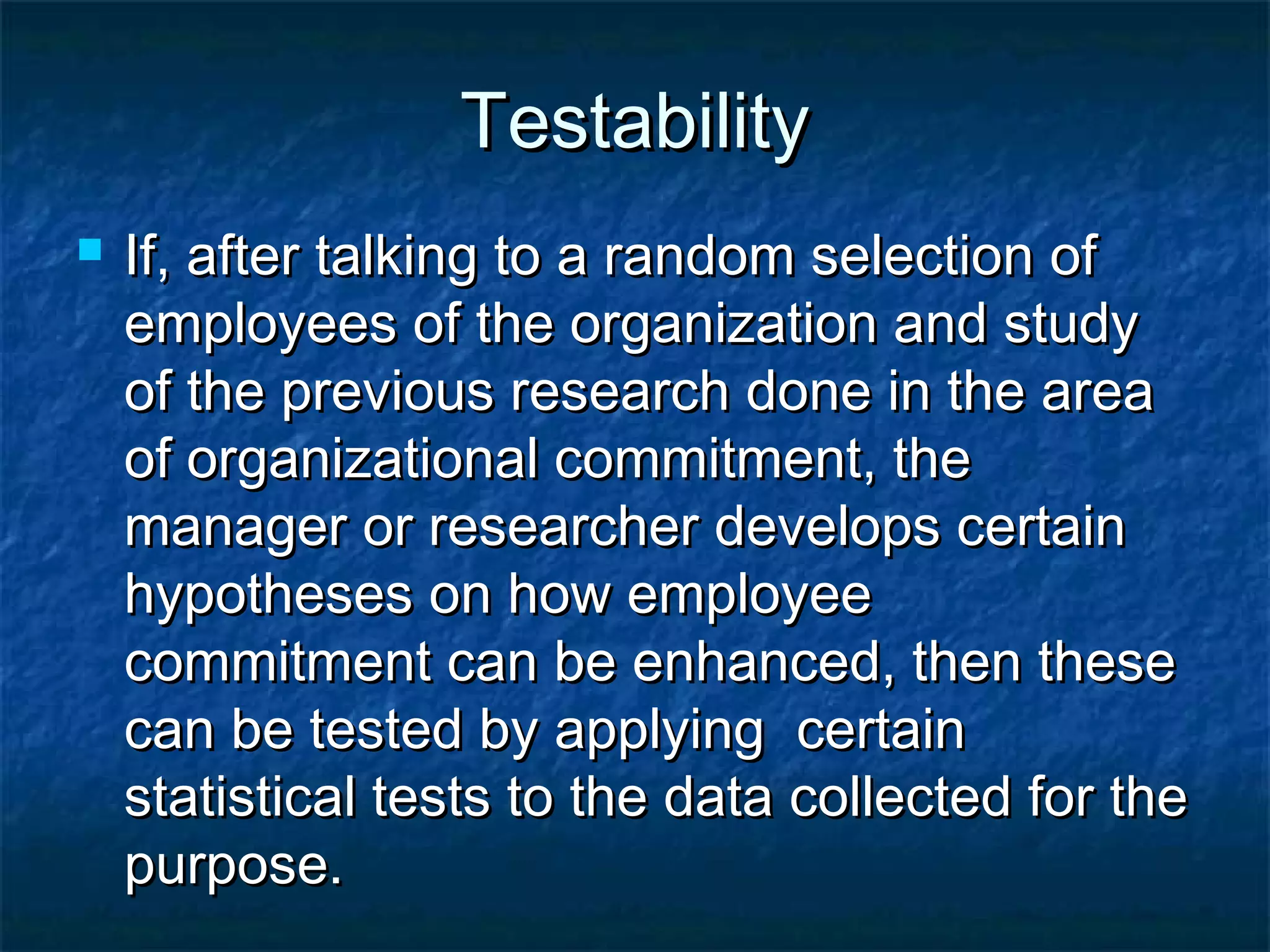 TestabilityTestability
 If, after talking to a random selection ofIf, after talking to a random selection of
employees of the organization and studyemployees of the organization and study
of the previous research done in the areaof the previous research done in the area
of organizational commitment, theof organizational commitment, the
manager or researcher develops certainmanager or researcher develops certain
hypotheses on how employeehypotheses on how employee
commitment can be enhanced, then thesecommitment can be enhanced, then these
can be tested by applying certaincan be tested by applying certain
statistical tests to the data collected for thestatistical tests to the data collected for the
purpose.purpose.
 