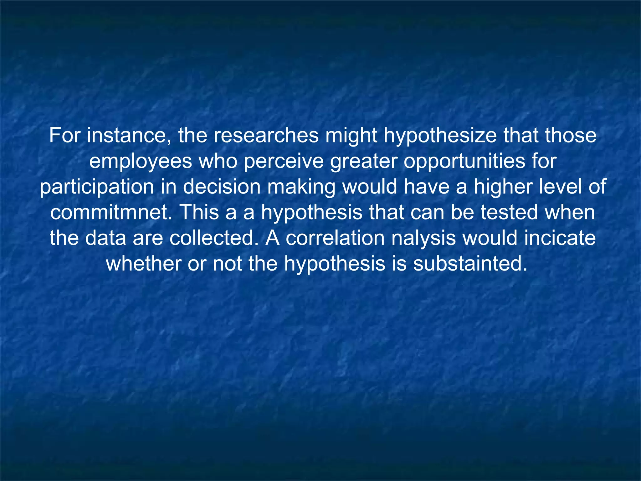 For instance, the researches might hypothesize that those
employees who perceive greater opportunities for
participation in decision making would have a higher level of
commitmnet. This a a hypothesis that can be tested when
the data are collected. A correlation nalysis would incicate
whether or not the hypothesis is substainted.
 