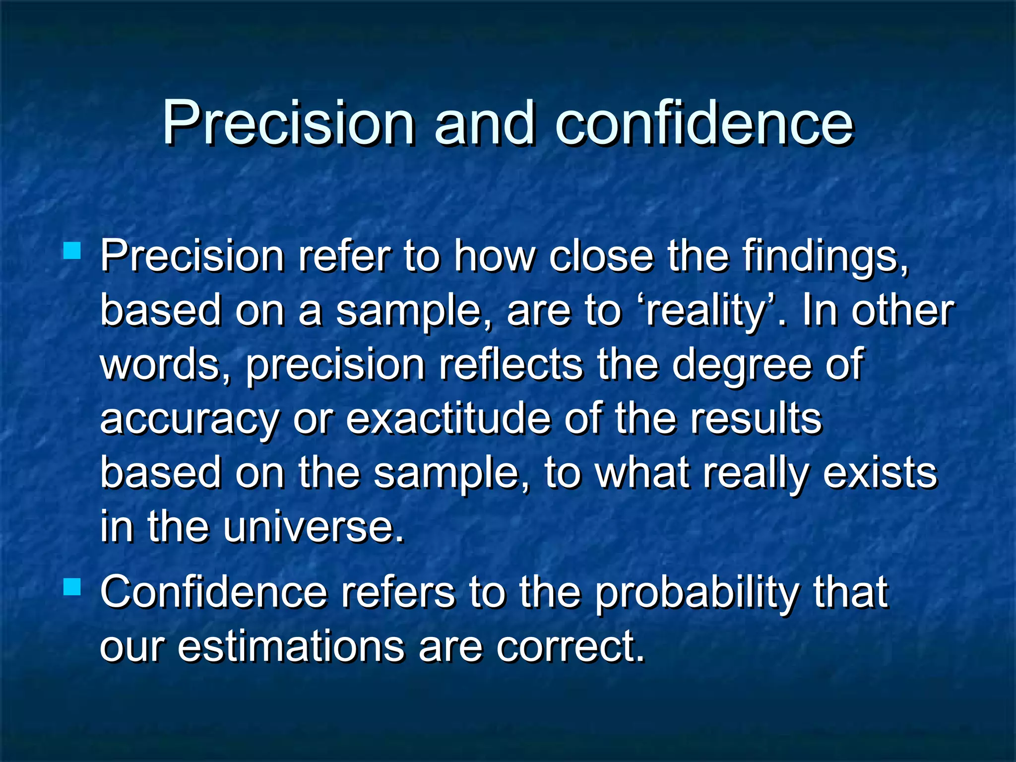 Precision and confidencePrecision and confidence
 Precision refer to how close the findings,Precision refer to how close the findings,
based on a sample, are tobased on a sample, are to ‘reality’. In other‘reality’. In other
words, precision reflects the degree ofwords, precision reflects the degree of
accuracy or exactitude of the resultsaccuracy or exactitude of the results
based on the sample, to what really existsbased on the sample, to what really exists
in the universe.in the universe.
 Confidence refers to the probability thatConfidence refers to the probability that
our estimations are correct.our estimations are correct.
 