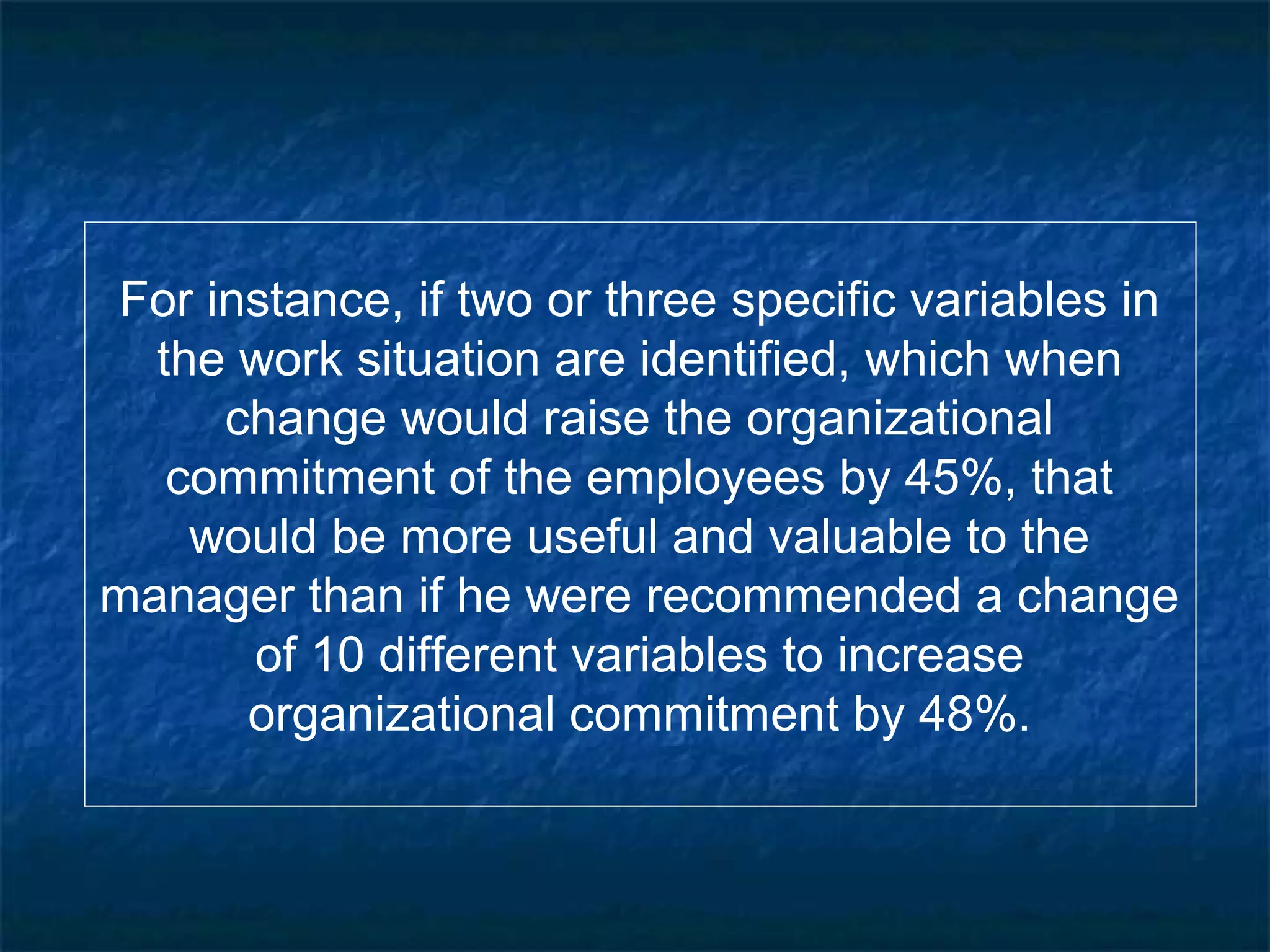 For instance, if two or three specific variables in
the work situation are identified, which when
change would raise the organizational
commitment of the employees by 45%, that
would be more useful and valuable to the
manager than if he were recommended a change
of 10 different variables to increase
organizational commitment by 48%.
 
