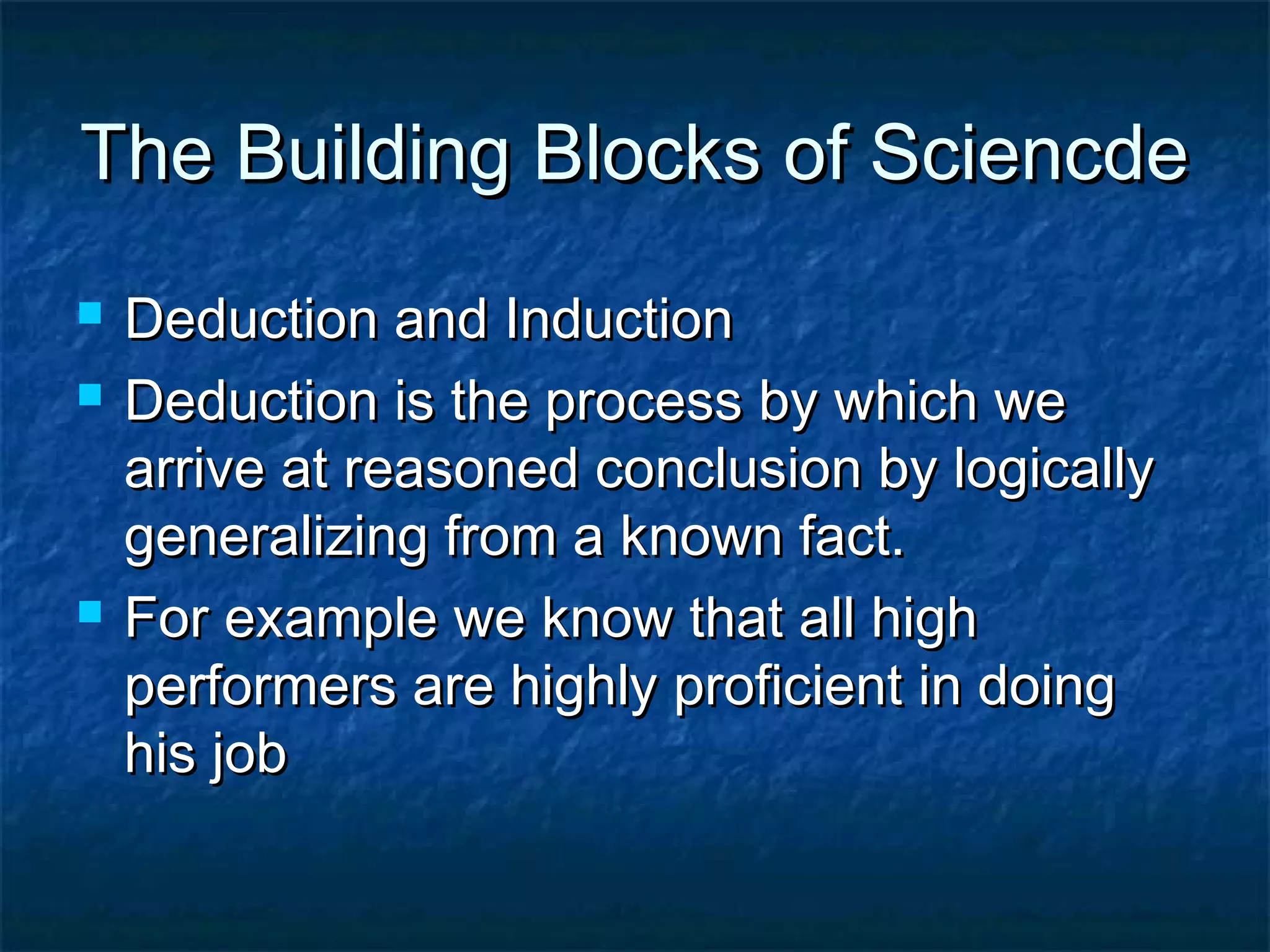 The Building Blocks of SciencdeThe Building Blocks of Sciencde
 Deduction and InductionDeduction and Induction
 Deduction is the process by which weDeduction is the process by which we
arrive at reasoned conclusion by logicallyarrive at reasoned conclusion by logically
generalizing from a known fact.generalizing from a known fact.
 For example we know that all highFor example we know that all high
performers are highly proficient in doingperformers are highly proficient in doing
his jobhis job
 
