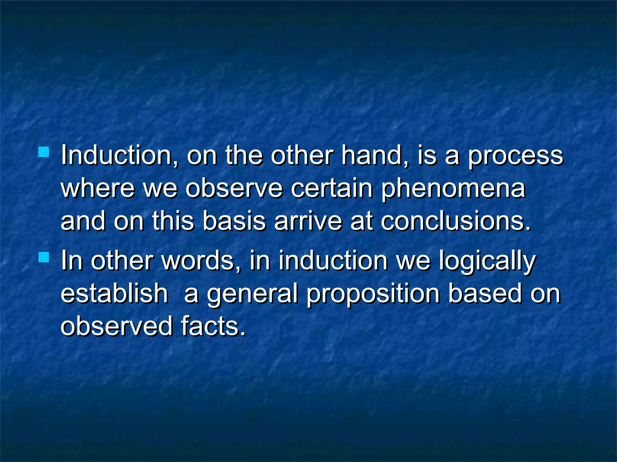  Induction, on the other hand, is a processInduction, on the other hand, is a process
where we observe certain phenomenawhere we observe certain phenomena
and on this basis arrive at conclusions.and on this basis arrive at conclusions.
 In other words, in induction we logicallyIn other words, in induction we logically
establish a general proposition based onestablish a general proposition based on
observed facts.observed facts.
 