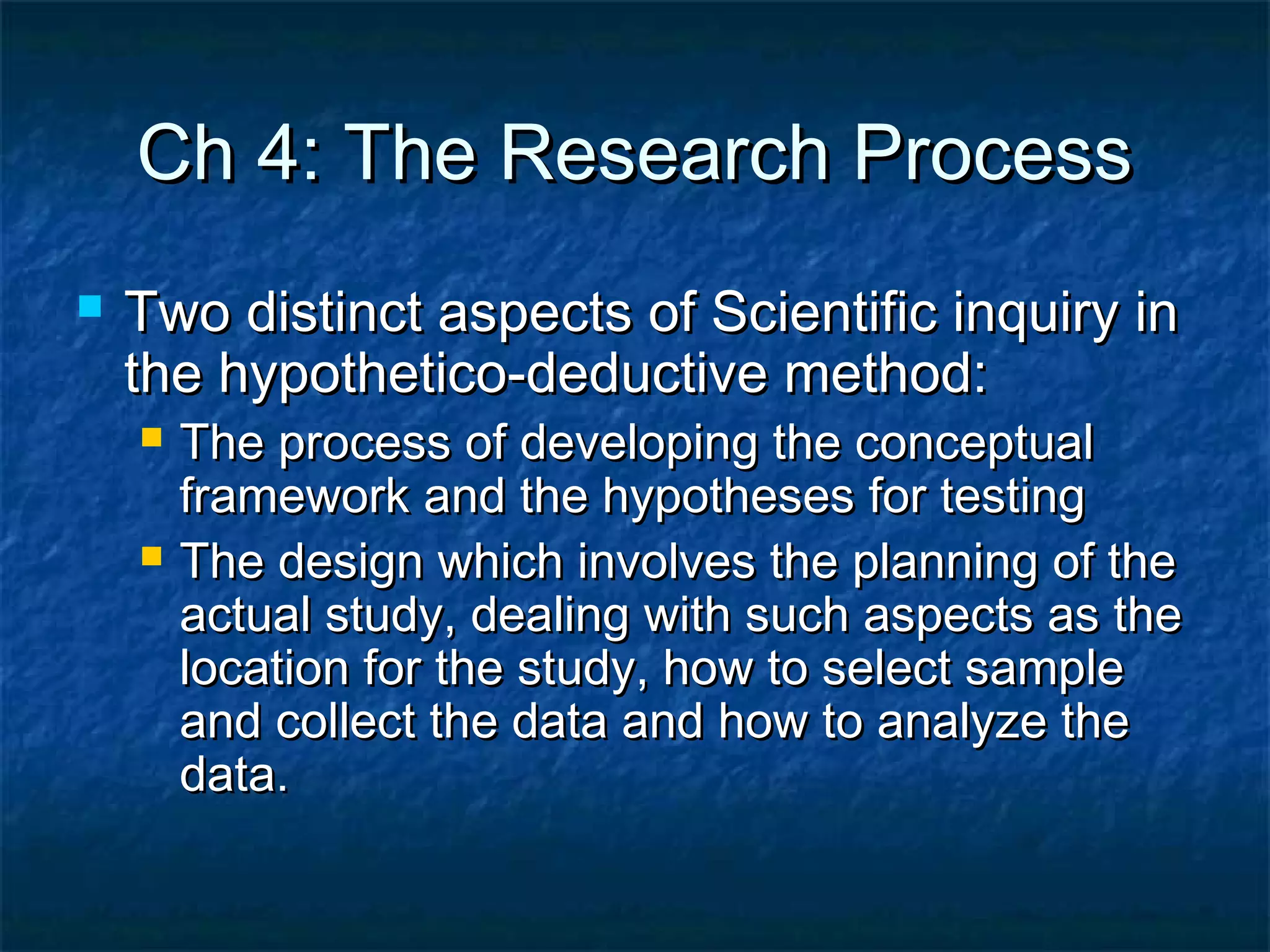 Ch 4: The Research ProcessCh 4: The Research Process
 Two distinct aspects of Scientific inquiry inTwo distinct aspects of Scientific inquiry in
the hypothetico-deductive method:the hypothetico-deductive method:
 The process of developing the conceptualThe process of developing the conceptual
framework and the hypotheses for testingframework and the hypotheses for testing
 The design which involves the planning of theThe design which involves the planning of the
actual study, dealing with such aspects as theactual study, dealing with such aspects as the
location for the study, how to select samplelocation for the study, how to select sample
and collect the data and how to analyze theand collect the data and how to analyze the
data.data.
 