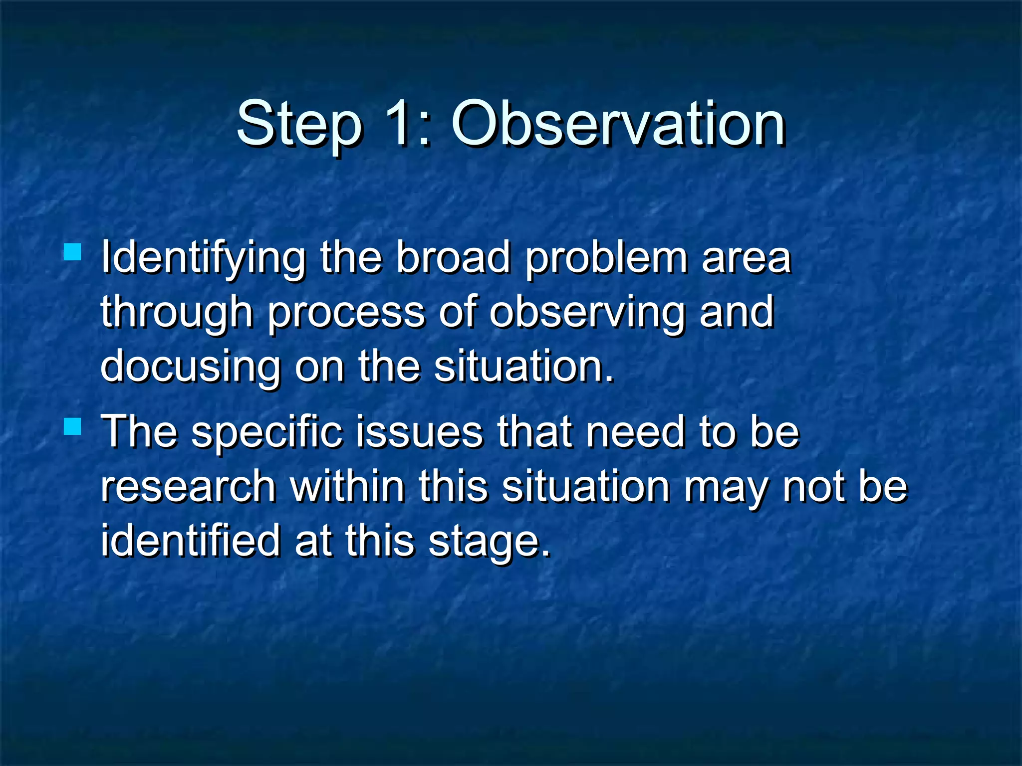 Step 1: ObservationStep 1: Observation
 Identifying the broad problem areaIdentifying the broad problem area
through process of observing andthrough process of observing and
docusing on the situation.docusing on the situation.
 The specific issues that need to beThe specific issues that need to be
research within this situation may not beresearch within this situation may not be
identified at this stage.identified at this stage.
 