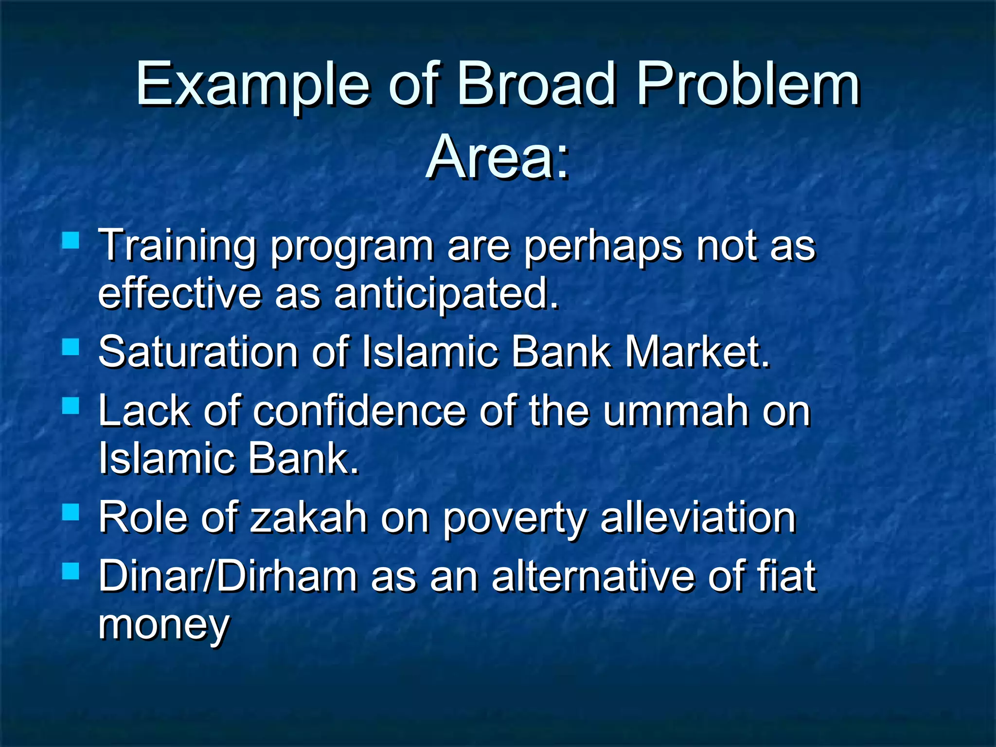 Example of Broad ProblemExample of Broad Problem
Area:Area:
 Training program are perhaps not asTraining program are perhaps not as
effective as anticipated.effective as anticipated.
 Saturation of Islamic Bank Market.Saturation of Islamic Bank Market.
 Lack of confidence of the ummah onLack of confidence of the ummah on
Islamic Bank.Islamic Bank.
 Role of zakah on poverty alleviationRole of zakah on poverty alleviation
 Dinar/Dirham as an alternative of fiatDinar/Dirham as an alternative of fiat
moneymoney
 