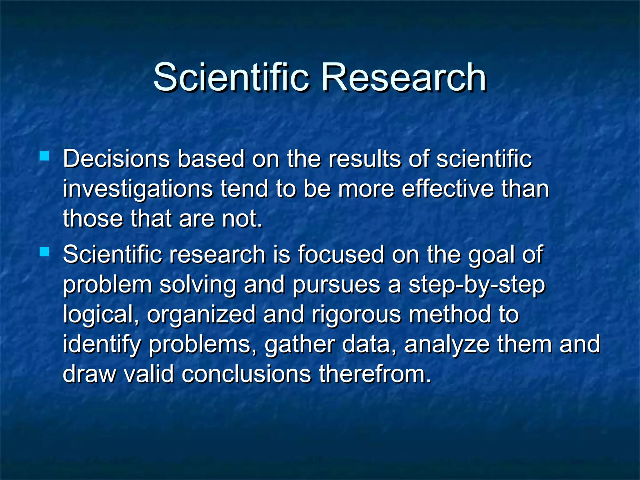 Scientific ResearchScientific Research
 Decisions based on the results of scientificDecisions based on the results of scientific
investigations tend to be more effective thaninvestigations tend to be more effective than
those that are not.those that are not.
 Scientific research is focused on the goal ofScientific research is focused on the goal of
problem solving and pursues a step-by-stepproblem solving and pursues a step-by-step
logical, organized and rigorous method tological, organized and rigorous method to
identify problems, gather data, analyze them andidentify problems, gather data, analyze them and
draw valid conclusions therefrom.draw valid conclusions therefrom.
 