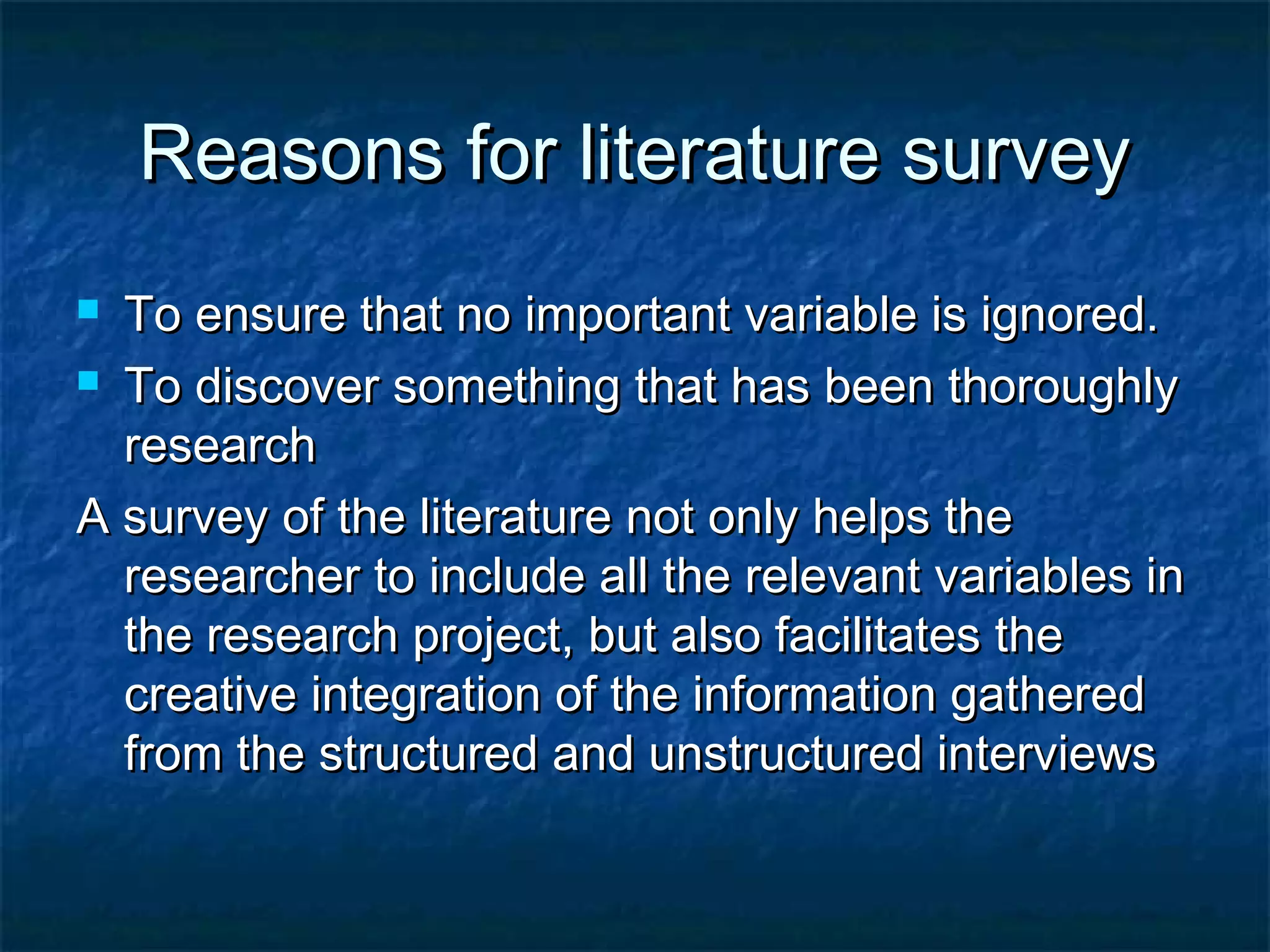 Reasons for literature surveyReasons for literature survey
 To ensure that no important variable is ignored.To ensure that no important variable is ignored.
 To discover something that has been thoroughlyTo discover something that has been thoroughly
researchresearch
A survey of the literature not only helps theA survey of the literature not only helps the
researcher to include all the relevant variables inresearcher to include all the relevant variables in
the research project, but also facilitates thethe research project, but also facilitates the
creative integration of the information gatheredcreative integration of the information gathered
from the structured and unstructured interviewsfrom the structured and unstructured interviews
 