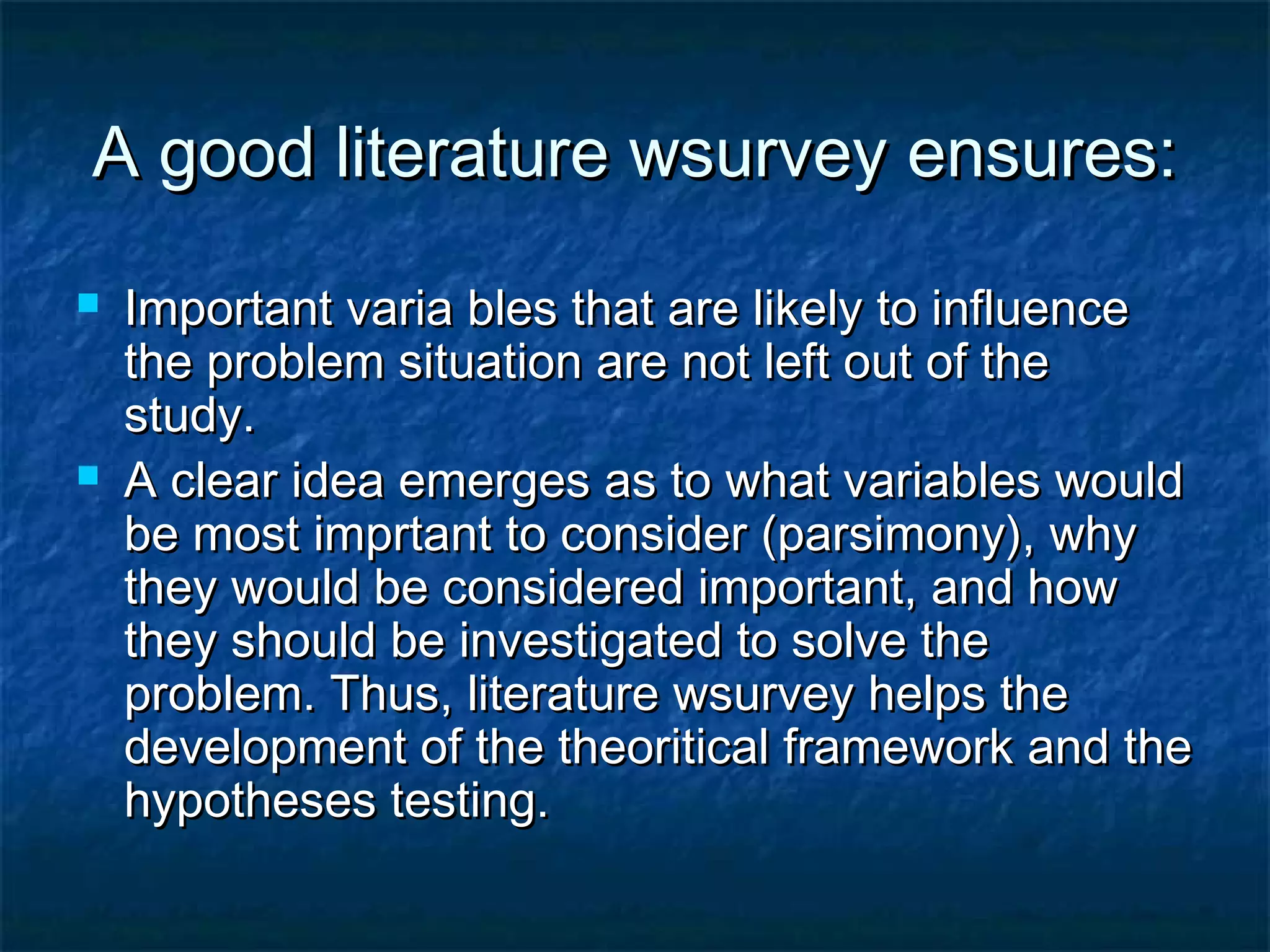 A good literature wsurvey ensures:A good literature wsurvey ensures:
 Important varia bles that are likely to influenceImportant varia bles that are likely to influence
the problem situation are not left out of thethe problem situation are not left out of the
study.study.
 A clear idea emerges as to what variables wouldA clear idea emerges as to what variables would
be most imprtant to consider (parsimony), whybe most imprtant to consider (parsimony), why
they would be considered important, and howthey would be considered important, and how
they should be investigated to solve thethey should be investigated to solve the
problem. Thus, literature wsurvey helps theproblem. Thus, literature wsurvey helps the
development of the theoritical framework and thedevelopment of the theoritical framework and the
hypotheses testing.hypotheses testing.
 