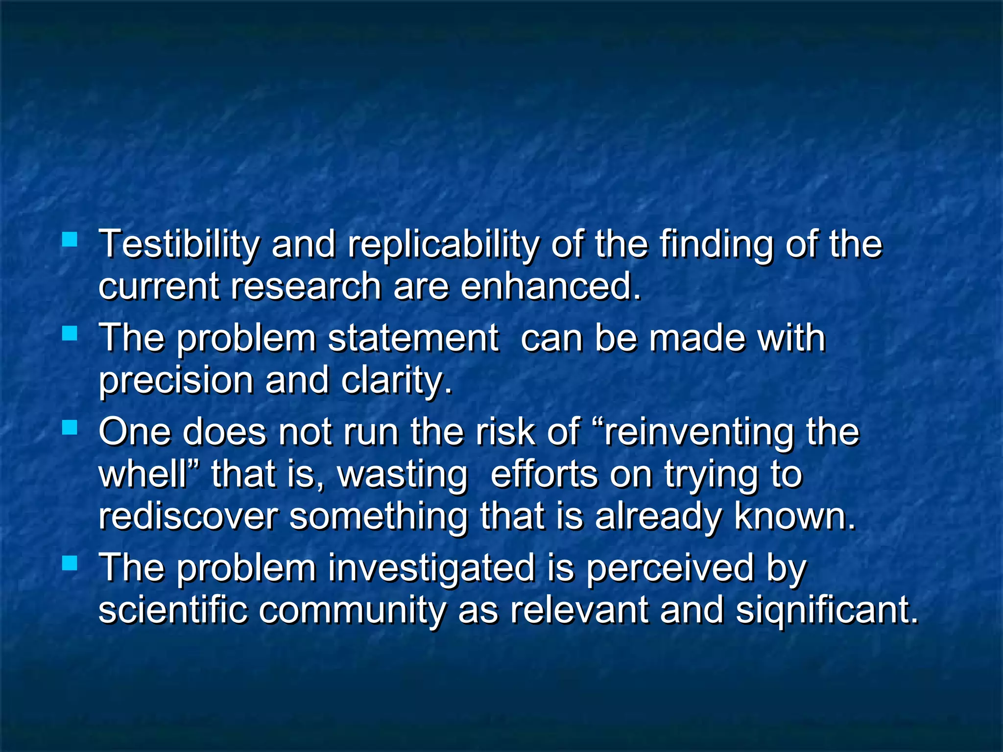  Testibility and replicability of the finding of theTestibility and replicability of the finding of the
current research are enhanced.current research are enhanced.
 The problem statement can be made withThe problem statement can be made with
precision and clarity.precision and clarity.
 One does not run the risk ofOne does not run the risk of “reinventing the“reinventing the
whell” that is, wasting efforts on trying towhell” that is, wasting efforts on trying to
rediscover something that is already known.rediscover something that is already known.
 The problem investigated is perceived byThe problem investigated is perceived by
scientific community as relevant and siqnificant.scientific community as relevant and siqnificant.
 