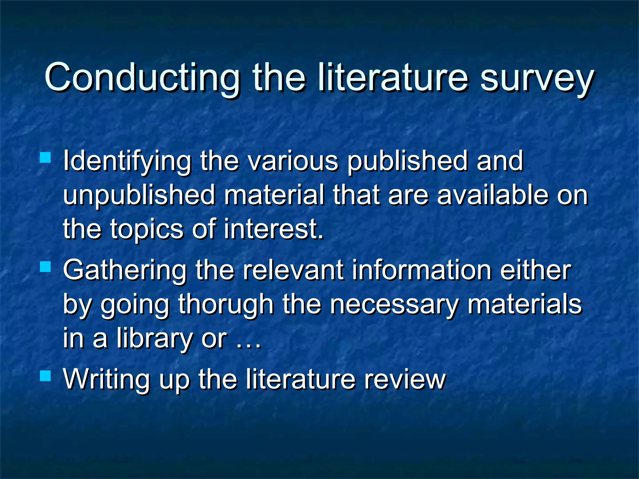 Conducting the literature surveyConducting the literature survey
 Identifying the various published andIdentifying the various published and
unpublished material that are available onunpublished material that are available on
the topics of interest.the topics of interest.
 Gathering the relevant information eitherGathering the relevant information either
by going thorugh the necessary materialsby going thorugh the necessary materials
in a library or …in a library or …
 Writing up the literature reviewWriting up the literature review
 