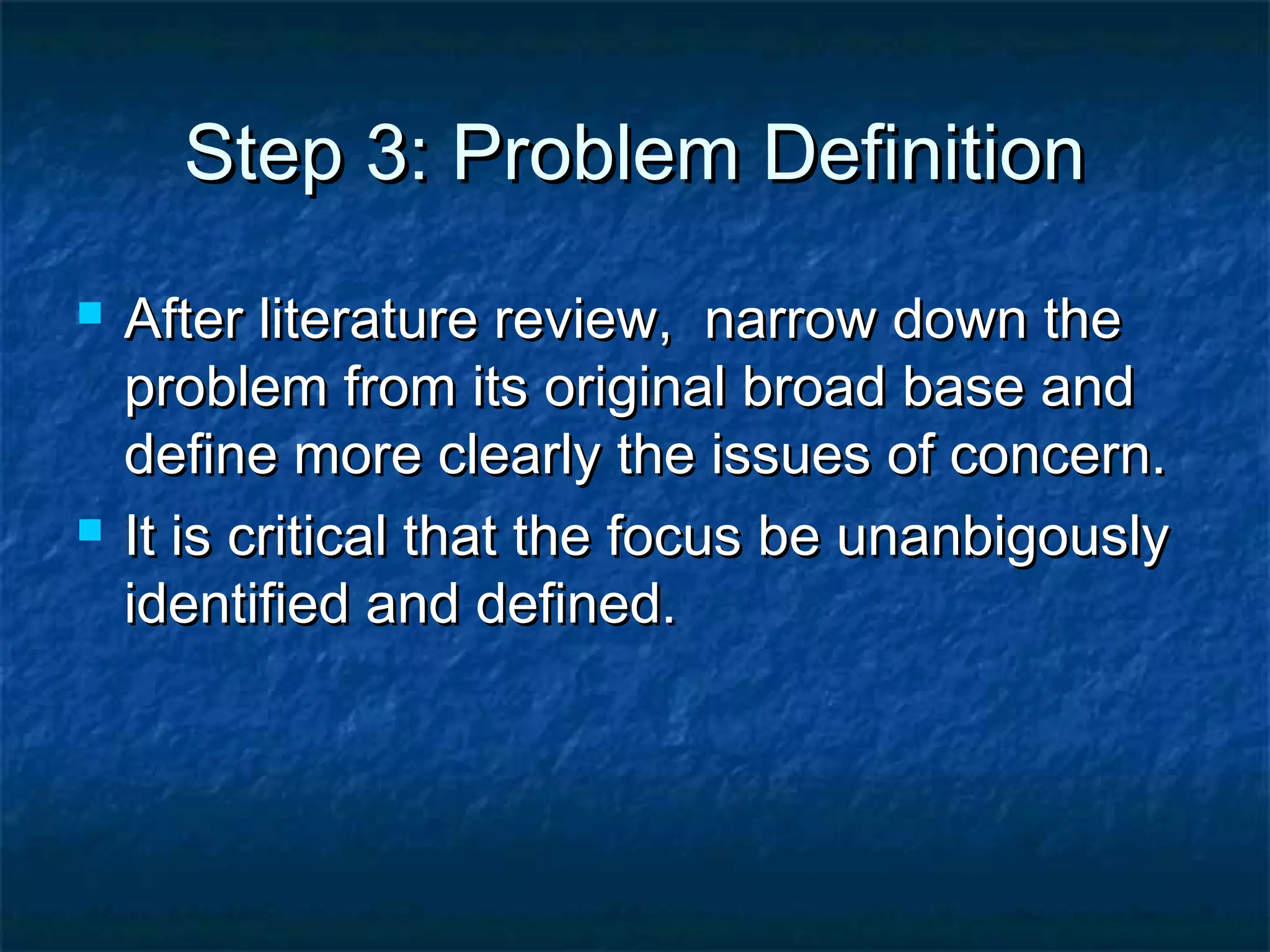 Step 3: Problem DefinitionStep 3: Problem Definition
 After literature review, narrow down theAfter literature review, narrow down the
problem from its original broad base andproblem from its original broad base and
define more clearly the issues of concern.define more clearly the issues of concern.
 It is critical that the focus be unanbigouslyIt is critical that the focus be unanbigously
identified and defined.identified and defined.
 