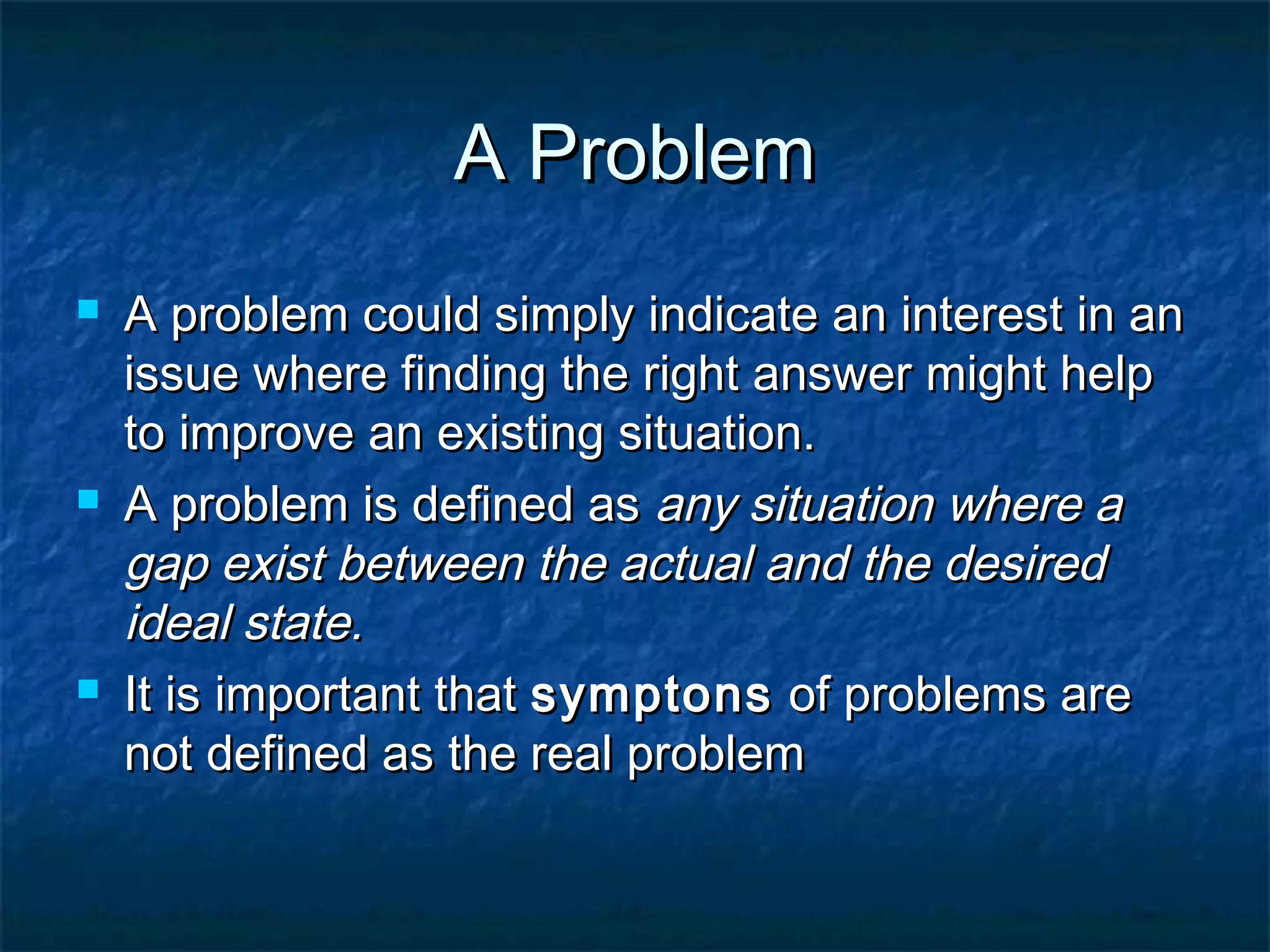A ProblemA Problem
 A problem could simply indicate an interest in anA problem could simply indicate an interest in an
issue where finding the right answer might helpissue where finding the right answer might help
to improve an existing situation.to improve an existing situation.
 A problem is defined asA problem is defined as any situation where aany situation where a
gap exist between the actual and the desiredgap exist between the actual and the desired
ideal state.ideal state.
 It is important thatIt is important that symptonssymptons of problems areof problems are
not defined as the real problemnot defined as the real problem
 