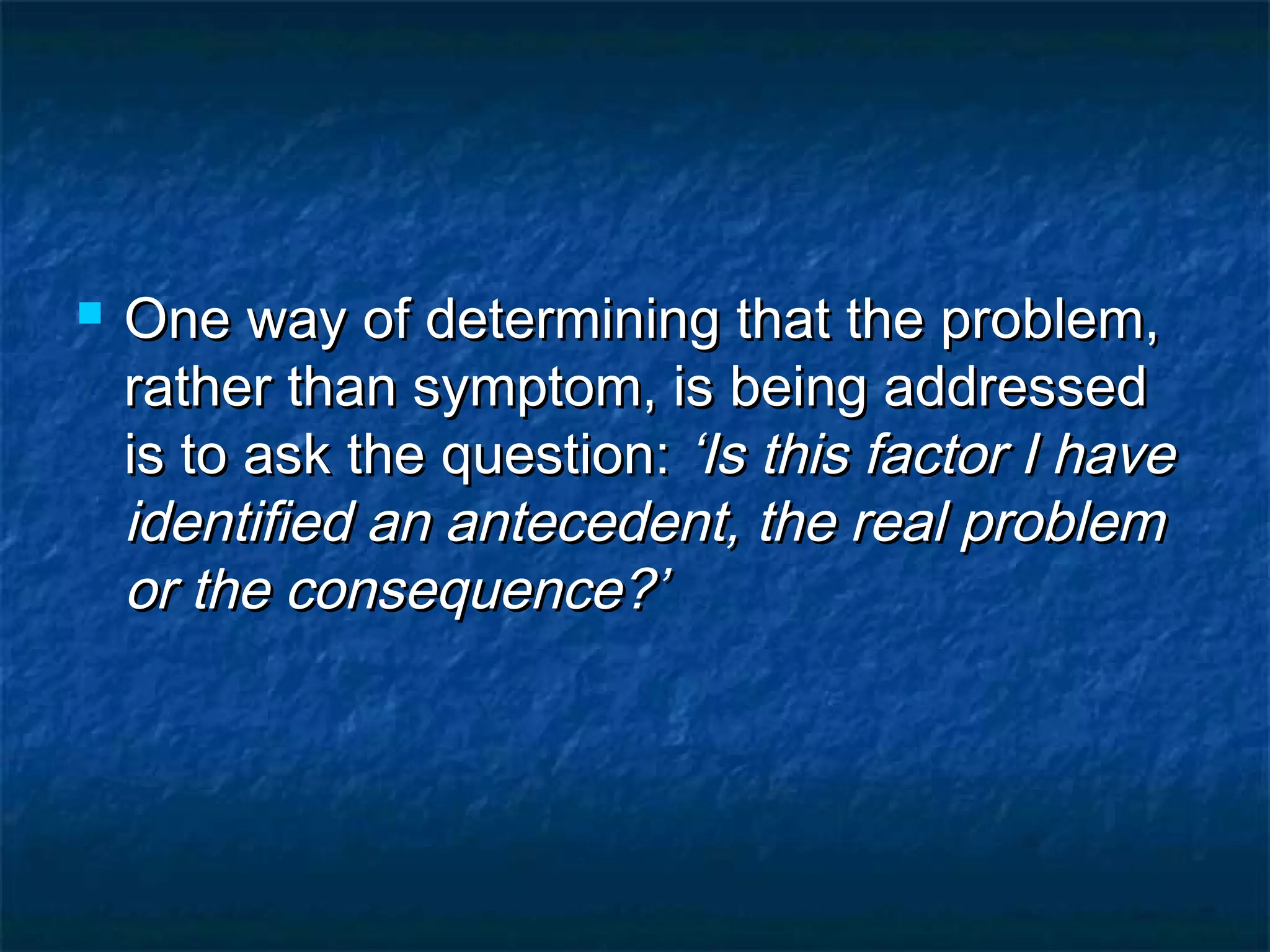  One way of determining that the problem,One way of determining that the problem,
rather than symptom, is being addressedrather than symptom, is being addressed
is to ask the question:is to ask the question: ‘Is this factor I have‘Is this factor I have
identified an antecedent, the real problemidentified an antecedent, the real problem
or the consequence?’or the consequence?’
 
