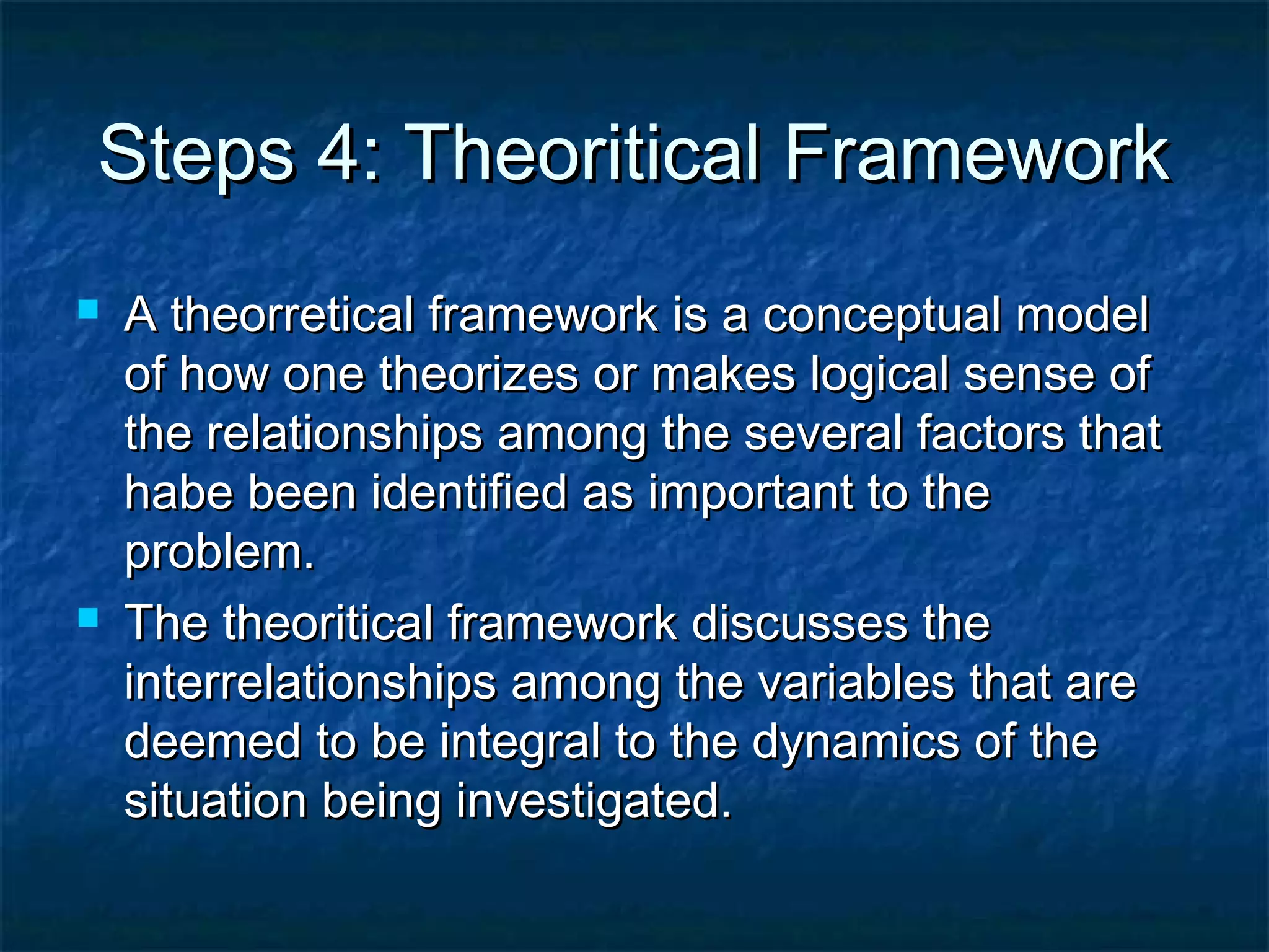 Steps 4: Theoritical FrameworkSteps 4: Theoritical Framework
 A theorretical framework is a conceptual modelA theorretical framework is a conceptual model
of how one theorizes or makes logical sense ofof how one theorizes or makes logical sense of
the relationships among the several factors thatthe relationships among the several factors that
habe been identified as important to thehabe been identified as important to the
problem.problem.
 The theoritical framework discusses theThe theoritical framework discusses the
interrelationships among the variables that areinterrelationships among the variables that are
deemed to be integral to the dynamics of thedeemed to be integral to the dynamics of the
situation being investigated.situation being investigated.
 