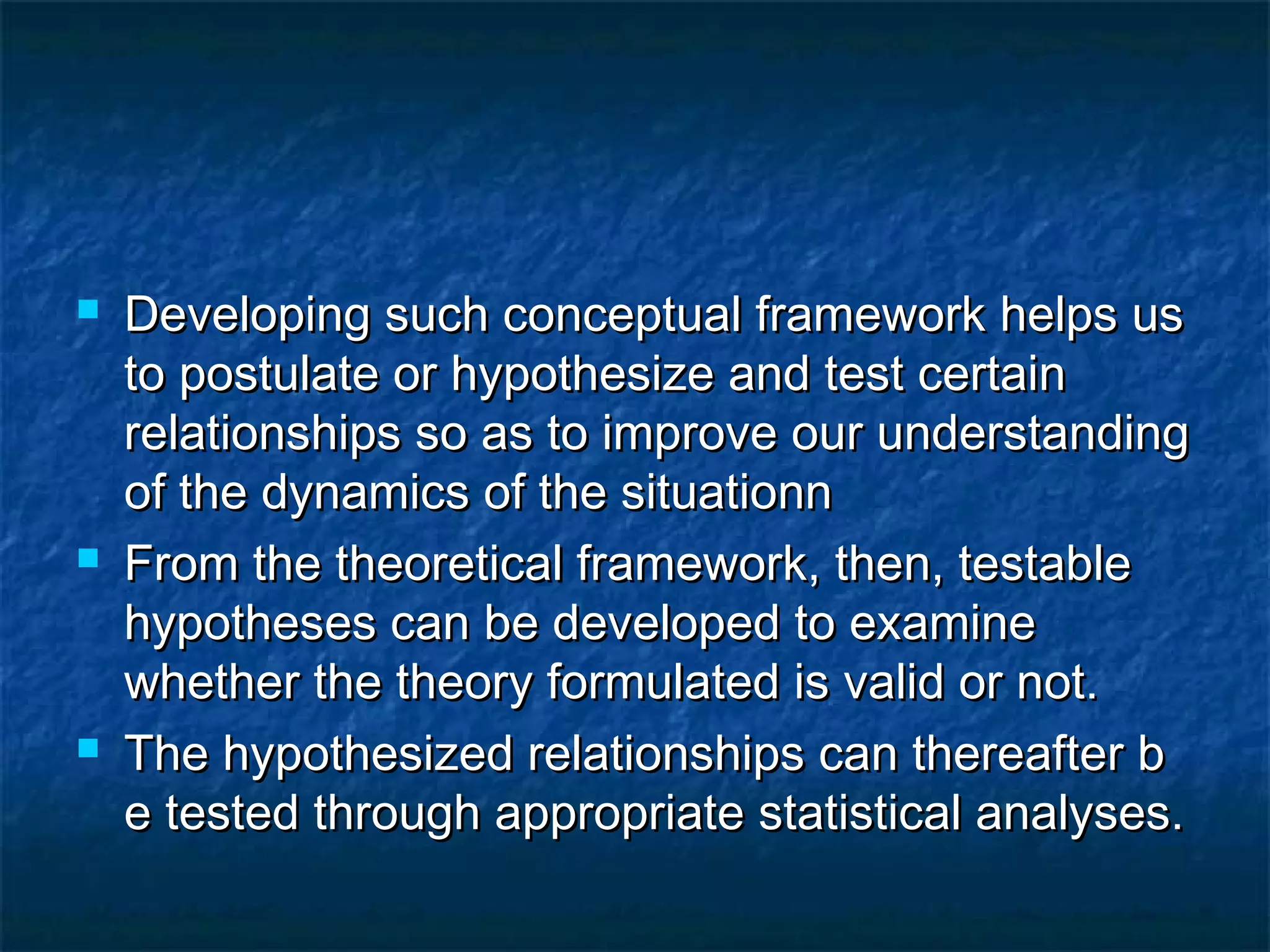  Developing such conceptual framework helps usDeveloping such conceptual framework helps us
to postulate or hypothesize and test certainto postulate or hypothesize and test certain
relationships so as to improve our understandingrelationships so as to improve our understanding
of the dynamics of the situationnof the dynamics of the situationn
 From the theoretical framework, then, testableFrom the theoretical framework, then, testable
hypotheses can be developed to examinehypotheses can be developed to examine
whether the theory formulated is valid or not.whether the theory formulated is valid or not.
 The hypothesized relationships can thereafter bThe hypothesized relationships can thereafter b
e tested through appropriate statistical analyses.e tested through appropriate statistical analyses.
 