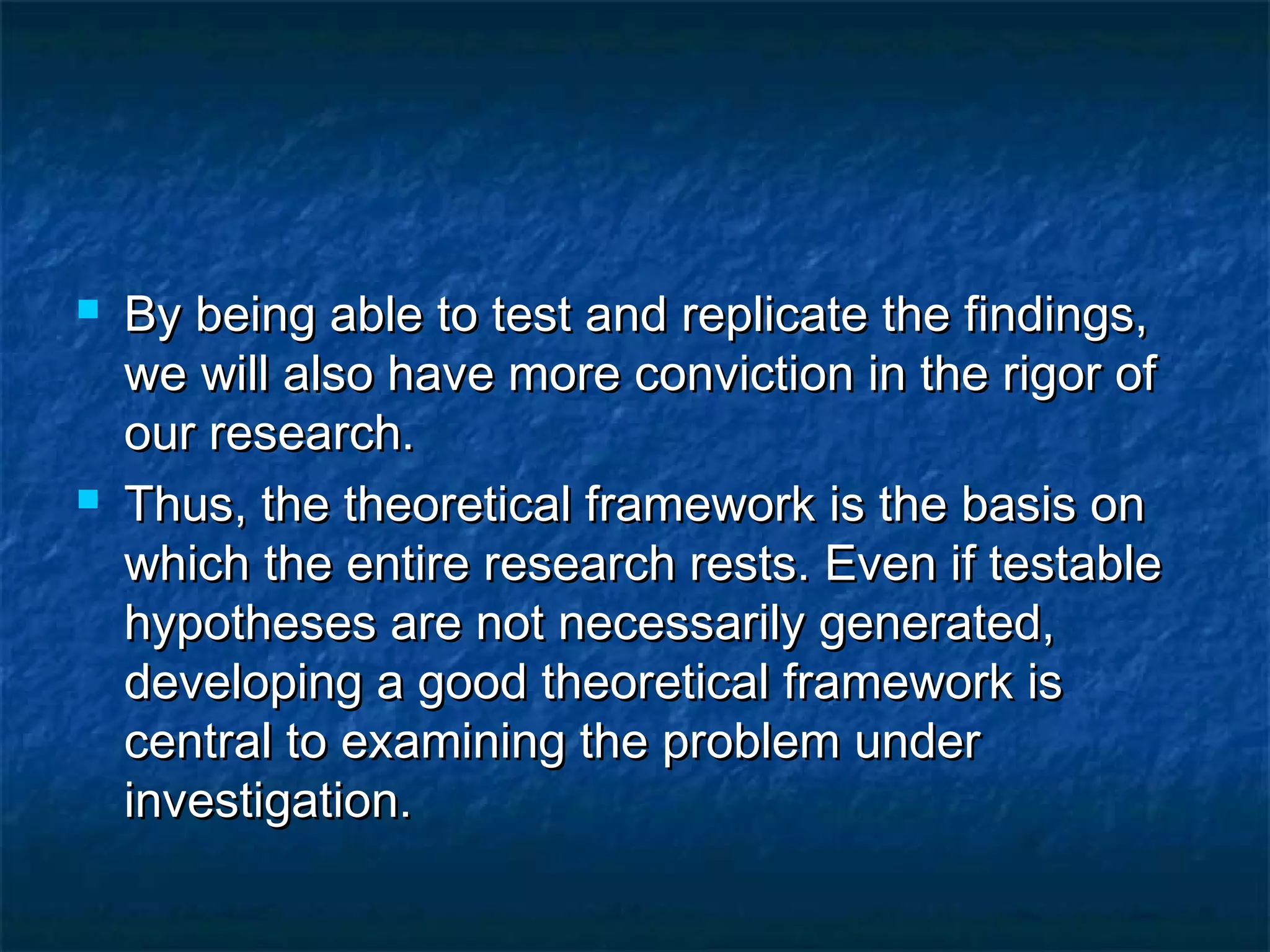  By being able to test and replicate the findings,By being able to test and replicate the findings,
we will also have more conviction in the rigor ofwe will also have more conviction in the rigor of
our research.our research.
 Thus, the theoretical framework is the basis onThus, the theoretical framework is the basis on
which the entire research rests. Even if testablewhich the entire research rests. Even if testable
hypotheses are not necessarily generated,hypotheses are not necessarily generated,
developing a good theoretical framework isdeveloping a good theoretical framework is
central to examining the problem undercentral to examining the problem under
investigation.investigation.
 