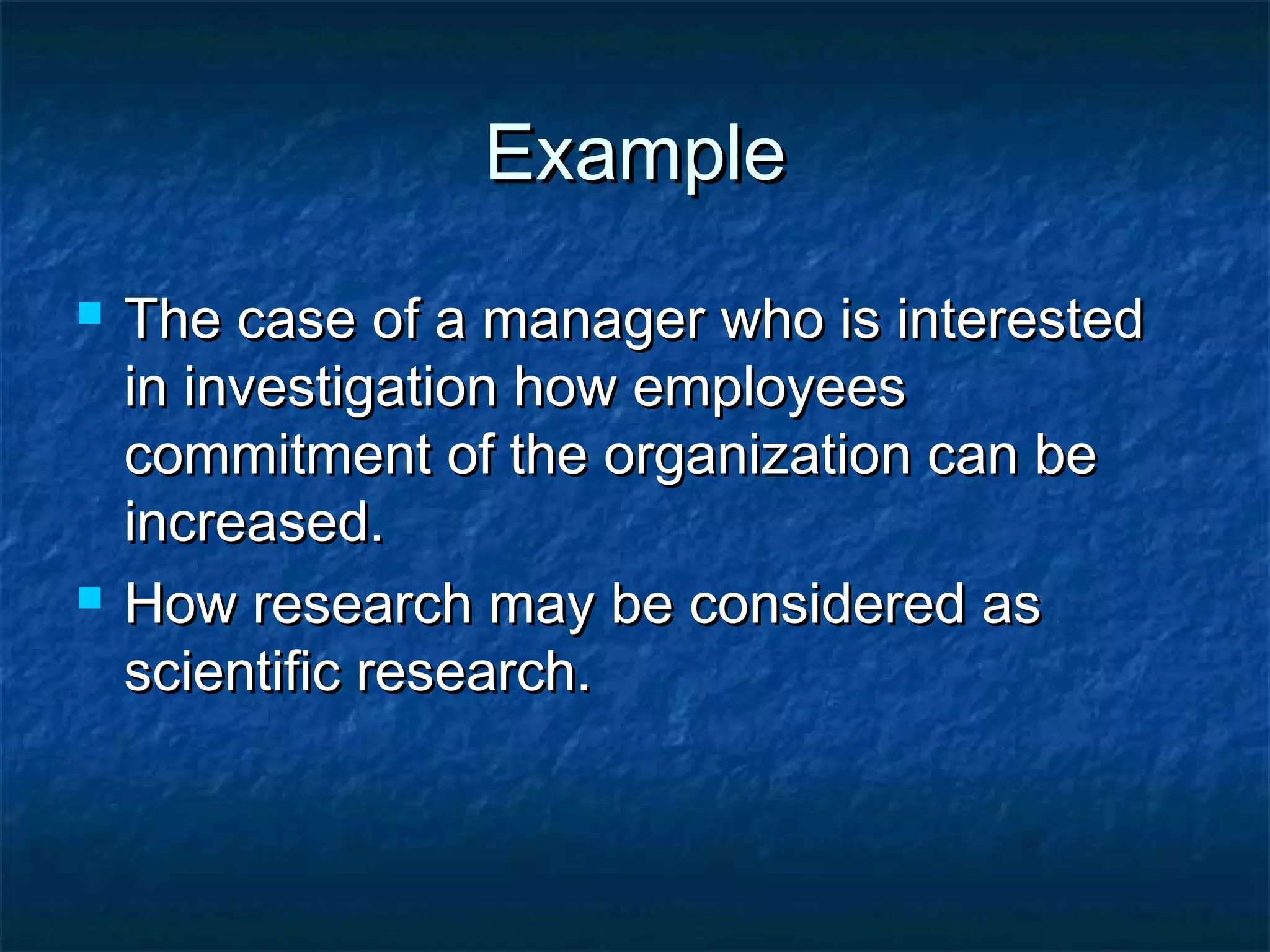 ExampleExample
 The case of a manager who is interestedThe case of a manager who is interested
in investigation how employeesin investigation how employees
commitment of the organization can becommitment of the organization can be
increased.increased.
 How research may be considered asHow research may be considered as
scientific research.scientific research.
 